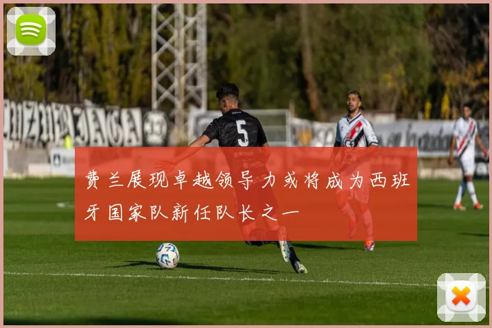 费兰展现卓越领导力或将成为西班牙国家队新任队长之一