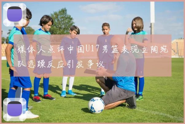 媒体人点评中国U17男篮表现立陶宛队急躁反应引发争议