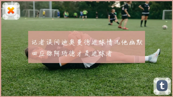 记者误问迪奥曼德进球情况他幽默回应称阿玛德才是进球者