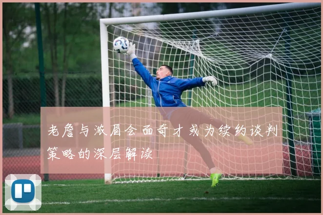 老詹与浓眉会面奇才或为续约谈判策略的深层解读