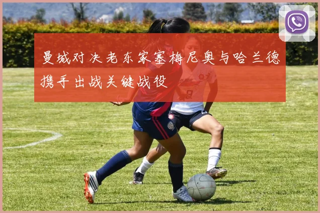 曼城对决老东家塞梅尼奥与哈兰德携手出战关键战役