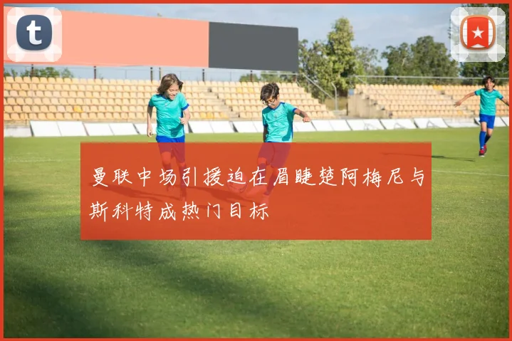 曼联中场引援迫在眉睫楚阿梅尼与斯科特成热门目标