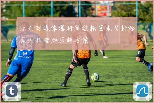 比利时媒体曝科莫欲抢国米目标哈莱利租借加买断方案