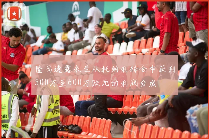 隆戈透露米兰从托纳利转会中获利500万至600万欧元的利润分成