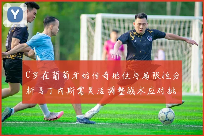 C罗在葡萄牙的传奇地位与局限性分析马丁内斯需灵活调整战术应对挑战