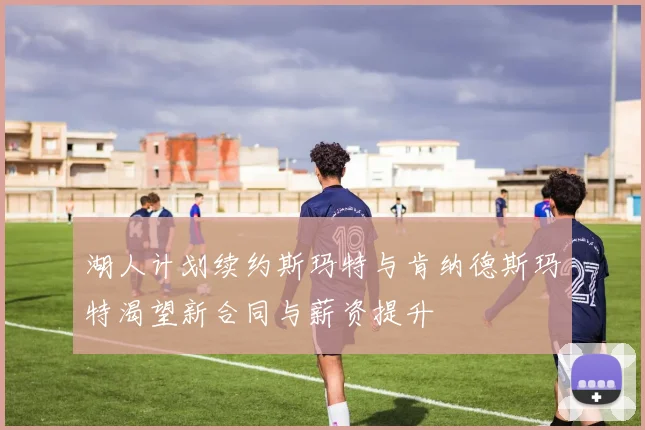 湖人计划续约斯玛特与肯纳德斯玛特渴望新合同与薪资提升