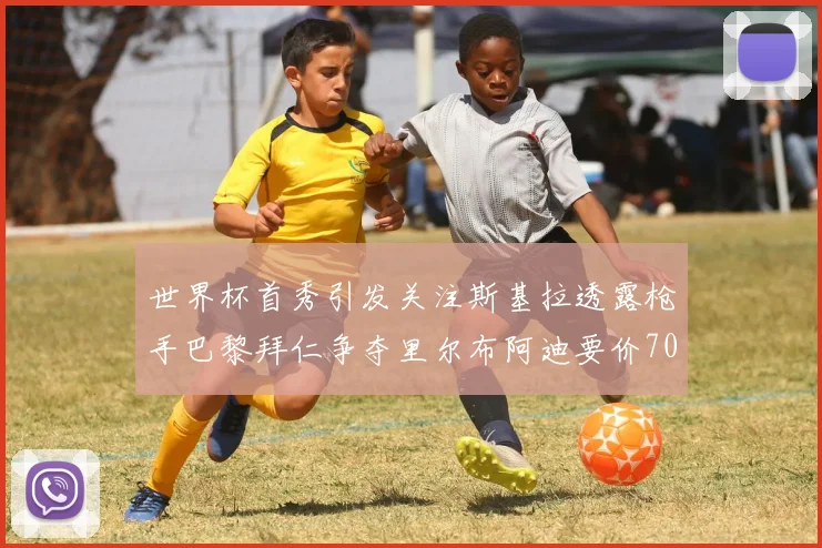 世界杯首秀引发关注斯基拉透露枪手巴黎拜仁争夺里尔布阿迪要价7000万欧