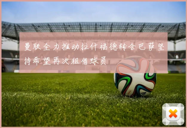 曼联全力推动拉什福德转会巴萨坚持希望再次租借球员