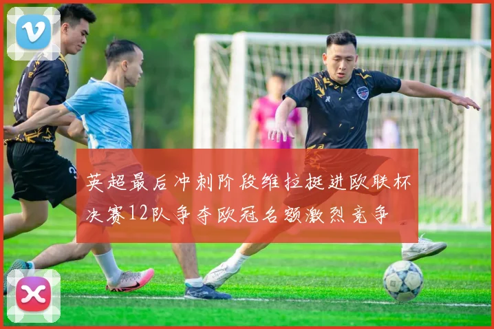 英超最后冲刺阶段维拉挺进欧联杯决赛12队争夺欧冠名额激烈竞争