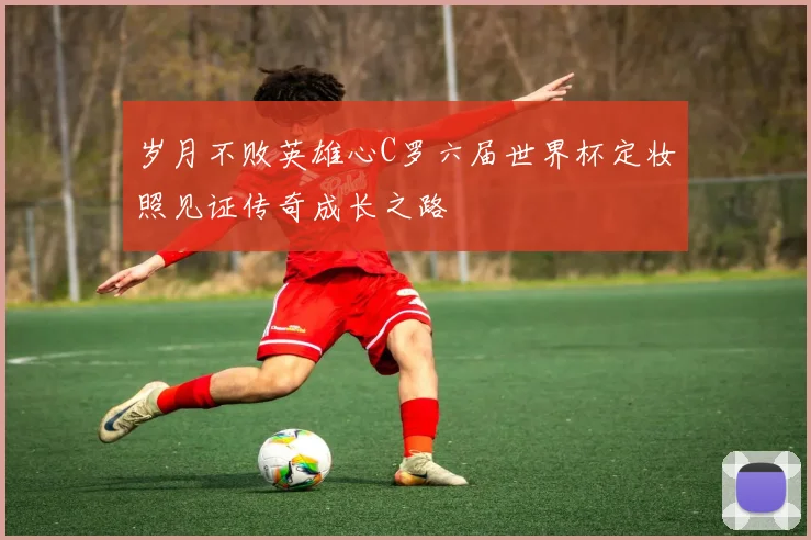 岁月不败英雄心C罗六届世界杯定妆照见证传奇成长之路