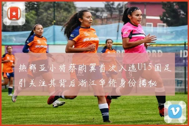 热那亚小将蔡昀翼首次入选U15国足引关注其背后浙江华侨身份揭秘