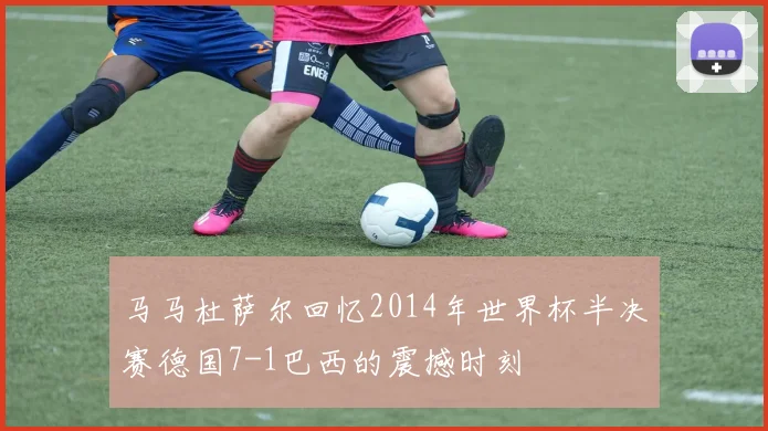 马马杜萨尔回忆2014年世界杯半决赛德国7-1巴西的震撼时刻